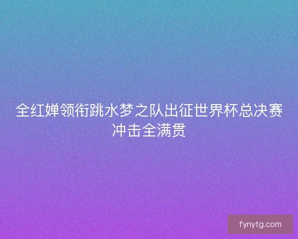 全红婵领衔跳水梦之队出征世界杯总决赛冲击全满贯