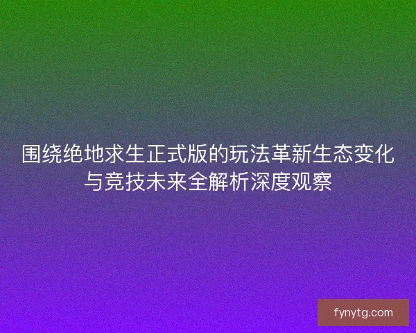 围绕绝地求生正式版的玩法革新生态变化与竞技未来全解析深度观察