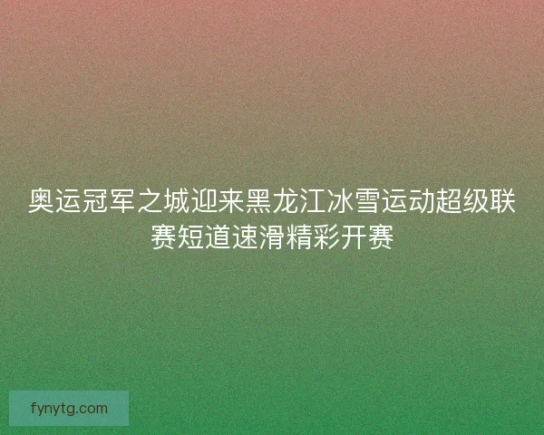 奥运冠军之城迎来黑龙江冰雪运动超级联赛短道速滑精彩开赛