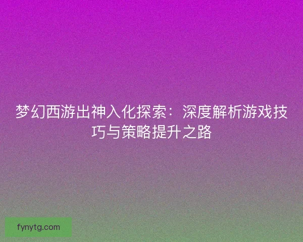梦幻西游出神入化探索：深度解析游戏技巧与策略提升之路