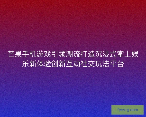 芒果手机游戏引领潮流打造沉浸式掌上娱乐新体验创新互动社交玩法平台