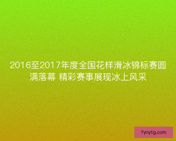 2016至2017年度全国花样滑冰锦标赛圆满落幕 精彩赛事展现冰上风采