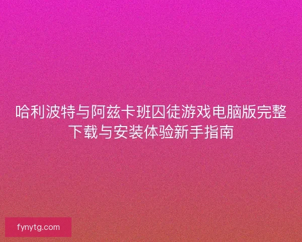 哈利波特与阿兹卡班囚徒游戏电脑版完整下载与安装体验新手指南