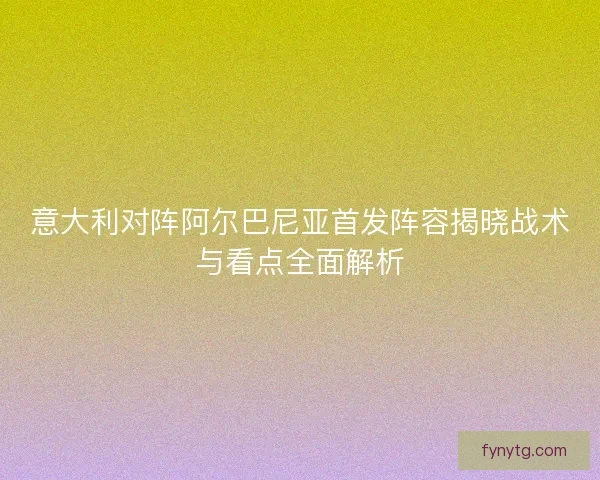 意大利对阵阿尔巴尼亚首发阵容揭晓战术与看点全面解析