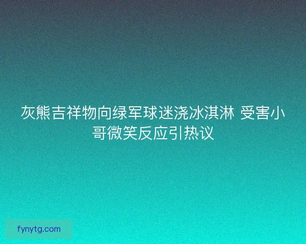 灰熊吉祥物向绿军球迷浇冰淇淋 受害小哥微笑反应引热议