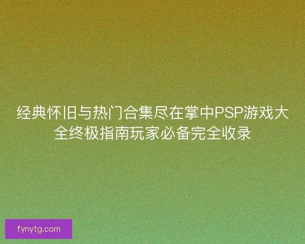 经典怀旧与热门合集尽在掌中PSP游戏大全终极指南玩家必备完全收录
