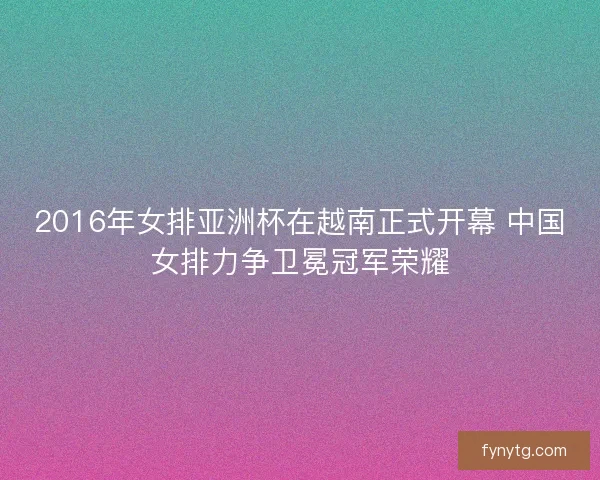 2016年女排亚洲杯在越南正式开幕 中国女排力争卫冕冠军荣耀