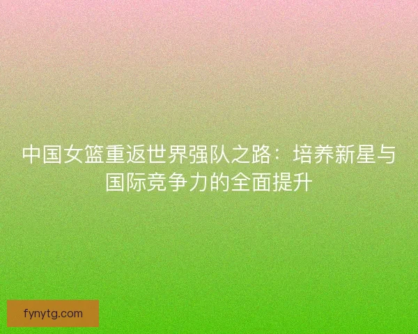 中国女篮重返世界强队之路:培养新星与国际竞争力的全面提升 中国女篮重返世界强队之路:培养新星与国际竞争力的全面提升