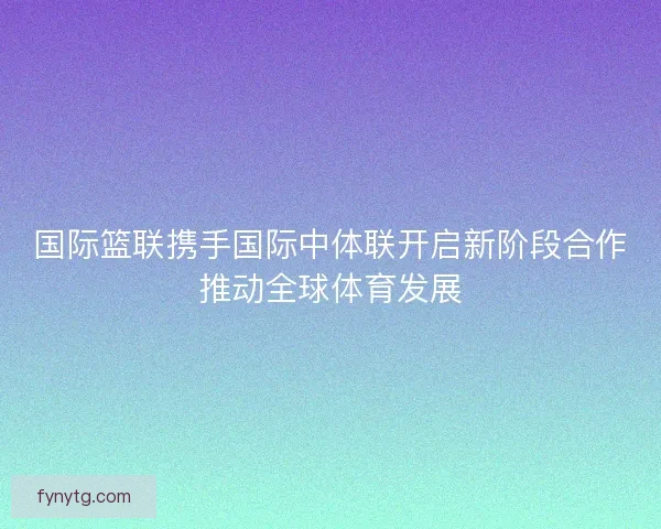 国际篮联携手国际中体联开启新阶段合作推动全球体育发展 国际篮联携手国际中体联开启新阶段合作推动全球体育发展