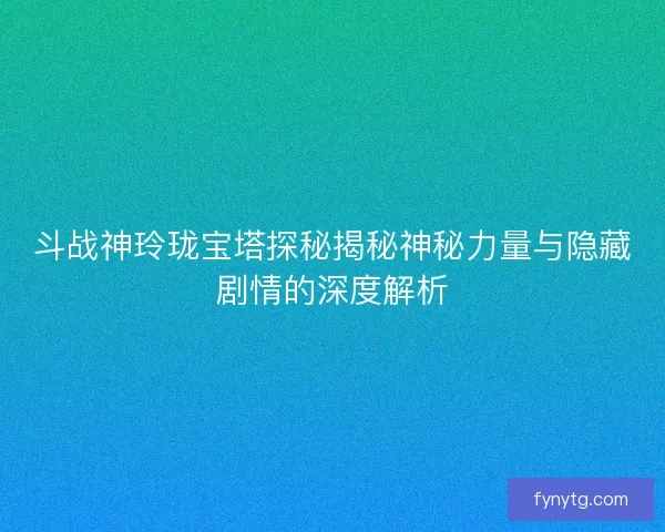 斗战神玲珑宝塔探秘揭秘神秘力量与隐藏剧情的深度解析