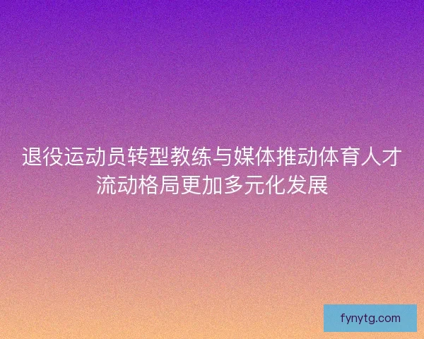 退役运动员转型教练与媒体推动体育人才流动格局更加多元化发展