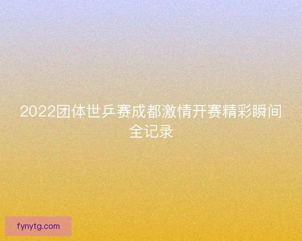 2022团体世乒赛成都激情开赛精彩瞬间全记录 2022团体世乒赛成都激情开赛精彩瞬间全记录