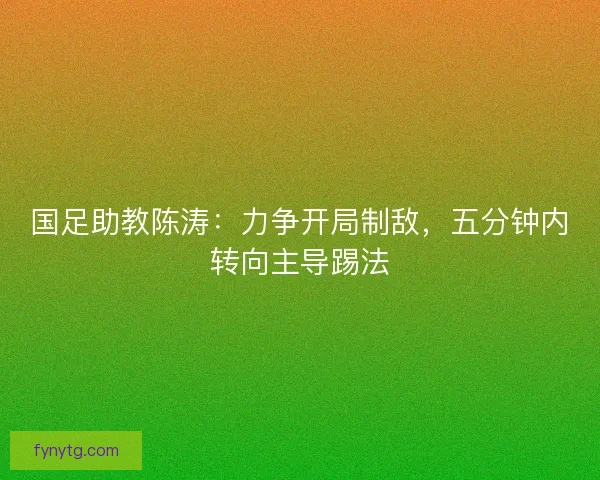 国足助教陈涛：力争开局制敌，五分钟内转向主导踢法