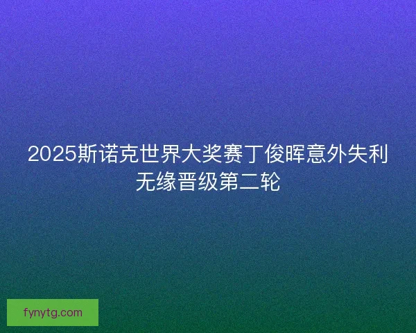 2025斯诺克世界大奖赛丁俊晖意外失利无缘晋级第二轮 2025斯诺克世界大奖赛丁俊晖意外失利无缘晋级第二轮