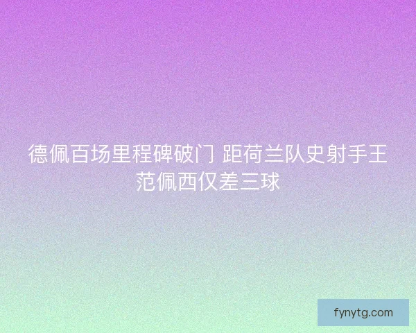 德佩百场里程碑破门 距荷兰队史射手王范佩西仅差三球 德佩百场里程碑破门 距荷兰队史射手王范佩西仅差三球