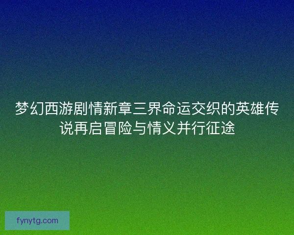 梦幻西游剧情新章三界命运交织的英雄传说再启冒险与情义并行征途