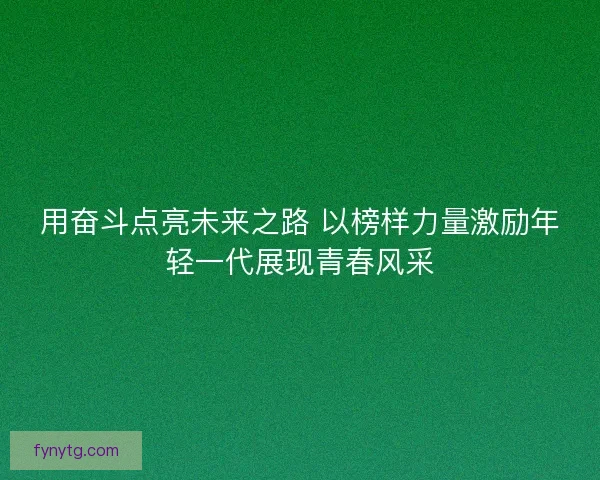 用奋斗点亮未来之路 以榜样力量激励年轻一代展现青春风采
