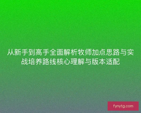 从新手到高手全面解析牧师加点思路与实战培养路线核心理解与版本适配