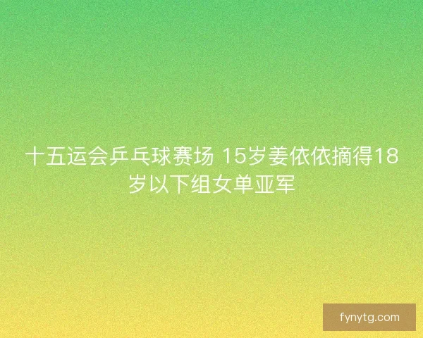 十五运会乒乓球赛场 15岁姜依依摘得18岁以下组女单亚军 十五运会乒乓球赛场 15岁姜依依摘得18岁以下组女单亚军