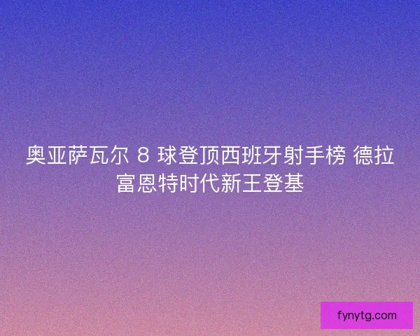 奥亚萨瓦尔 8 球登顶西班牙射手榜 德拉富恩特时代新王登基