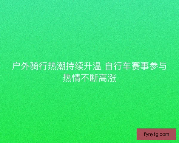 户外骑行热潮持续升温 自行车赛事参与热情不断高涨