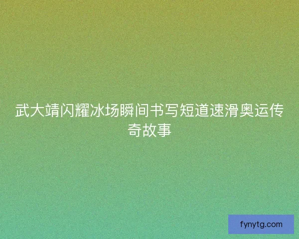 武大靖闪耀冰场瞬间书写短道速滑奥运传奇故事 武大靖闪耀冰场瞬间书写短道速滑奥运传奇故事