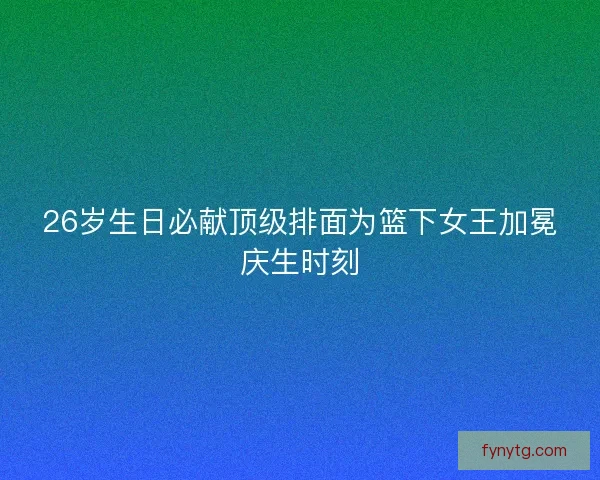 26岁生日必献顶级排面为篮下女王加冕庆生时刻 26岁生日必献顶级排面为篮下女王加冕庆生时刻