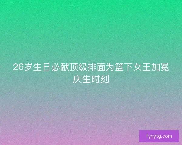 26岁生日必献顶级排面为篮下女王加冕庆生时刻