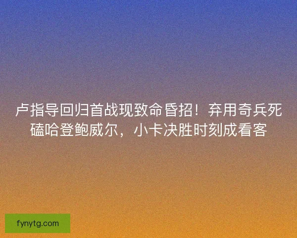卢指导回归首战现致命昏招！弃用奇兵死磕哈登鲍威尔，小卡决胜时刻成看客