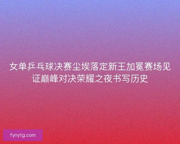 女单乒乓球决赛尘埃落定新王加冕赛场见证巅峰对决荣耀之夜书写历史