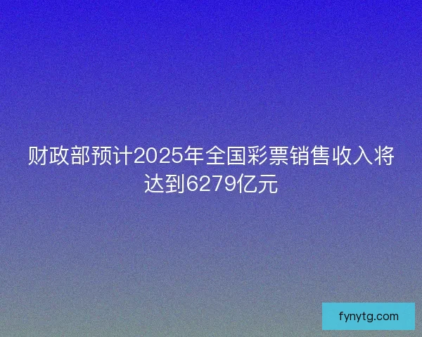 财政部预计2025年全国彩票销售收入将达到6279亿元