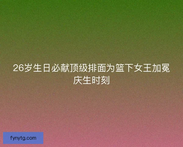 26岁生日必献顶级排面为篮下女王加冕庆生时刻