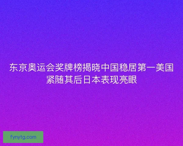 东京奥运会奖牌榜揭晓中国稳居第一美国紧随其后日本表现亮眼 东京奥运会奖牌榜揭晓中国稳居第一美国紧随其后日本表现亮眼