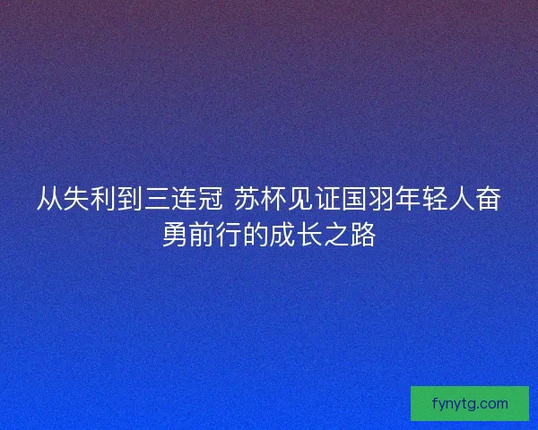 从失利到三连冠 苏杯见证国羽年轻人奋勇前行的成长之路 从失利到三连冠 苏杯见证国羽年轻人奋勇前行的成长之路