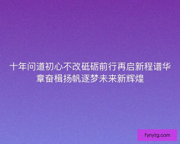十年问道初心不改砥砺前行再启新程谱华章奋楫扬帆逐梦未来新辉煌 十年问道初心不改砥砺前行再启新程谱华章奋楫扬帆逐梦未来新辉煌