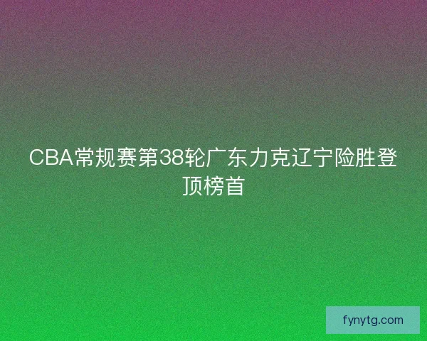 CBA常规赛第38轮广东力克辽宁险胜登顶榜首