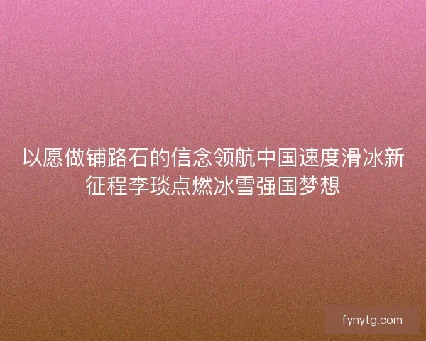 以愿做铺路石的信念领航中国速度滑冰新征程李琰点燃冰雪强国梦想