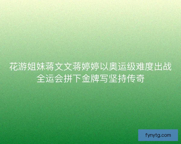 花游姐妹蒋文文蒋婷婷以奥运级难度出战全运会拼下金牌写坚持传奇