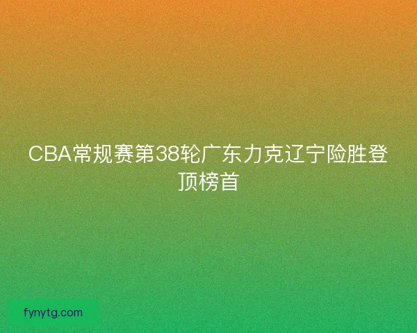 CBA常规赛第38轮广东力克辽宁险胜登顶榜首 CBA常规赛第38轮广东力克辽宁险胜登顶榜首